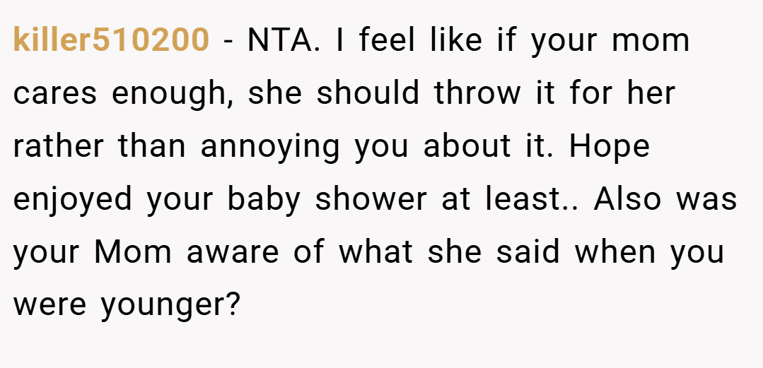 killer510200 − NTA. I feel like if your mom cares enough, she should throw it for her rather than annoying you about it. Hope enjoyed your baby shower at least.. Also was your Mom aware of what she said when you were younger?