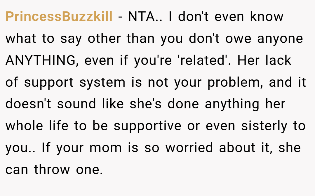 PrincessBuzzkill − NTA.. I don't even know what to say other than you don't owe anyone ANYTHING, even if you're 'related'. Her lack of support system is not your problem, and it doesn't sound like she's done anything her whole life to be supportive or even sisterly to you.. If your mom is so worried about it, she can throw one.