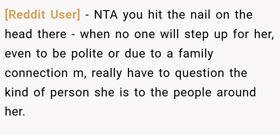 [Reddit User] − NTA you hit the nail on the head there - when no one will step up for her, even to be polite or due to a family connection m, really have to question the kind of person she is to the people around her.