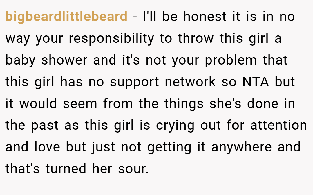 bigbeardlittlebeard − I'll be honest it is in no way your responsibility to throw this girl a baby shower and it's not your problem that this girl has no support network so NTA but it would seem from the things she's done in the past as this girl is crying out for attention and love but just not getting it anywhere and that's turned her sour.
