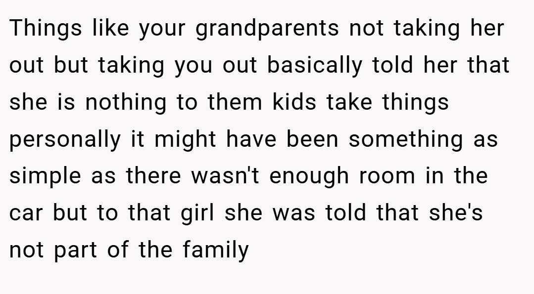 Things like your grandparents not taking her out but taking you out basically told her that she is nothing to them kids take things personally it might have been something as simple as there wasn't enough room in the car but to that girl she was told that she's not part of the family