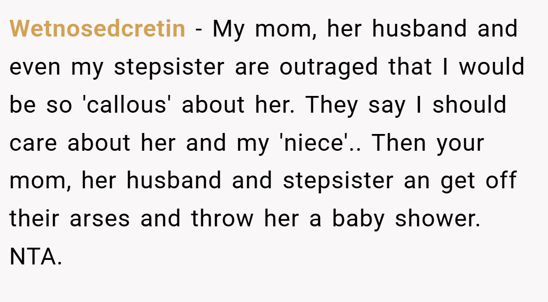 Wetnosedcretin − My mom, her husband and even my stepsister are outraged that I would be so 'callous' about her. They say I should care about her and my 'niece'.. Then your mom, her husband and stepsister an get off their arses and throw her a baby shower. NTA.