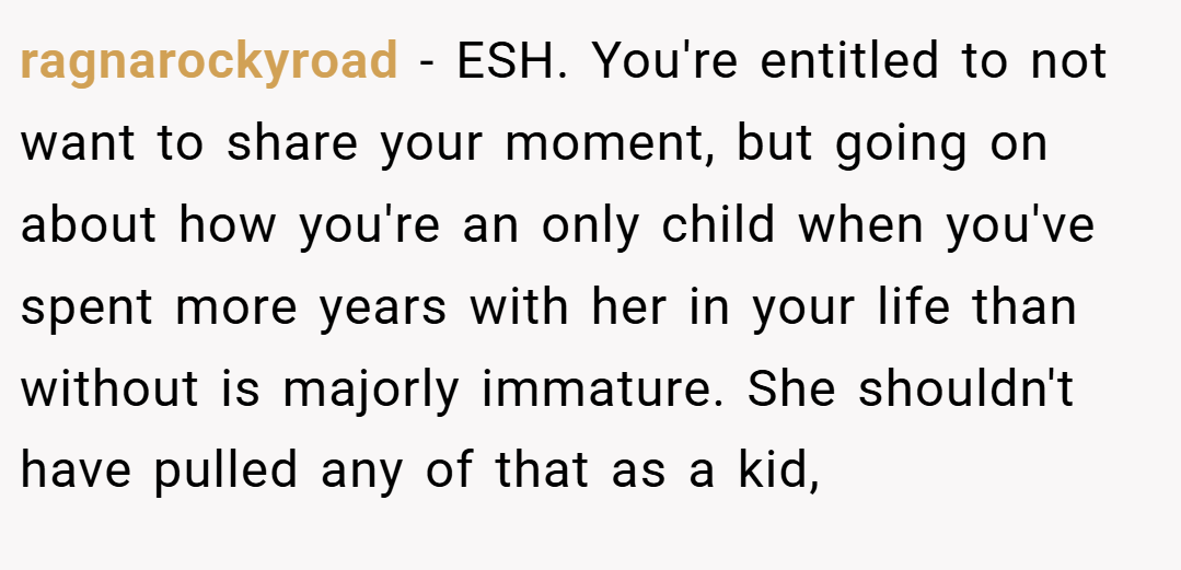 ragnarockyroad − ESH. You're entitled to not want to share your moment, but going on about how you're an only child when you've spent more years with her in your life than without is majorly immature. She shouldn't have pulled any of that as a kid,