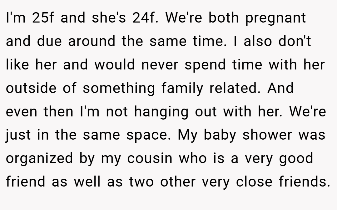 I'm 25f and she's 24f. We're both pregnant and due around the same time. I also don't like her and would never spend time with her outside of something family related. And even then I'm not hanging out with her. We're just in the same space. My baby shower was organized by my cousin who is a very good friend as well as two other very close friends.