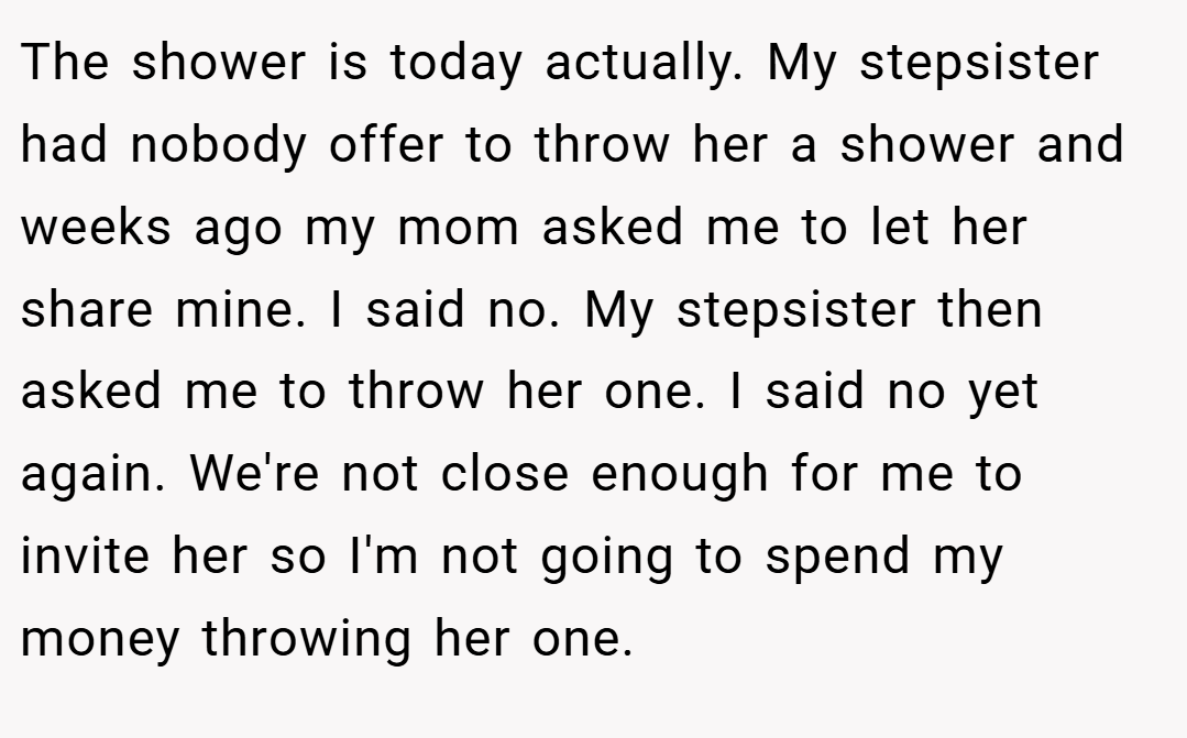 The shower is today actually. My stepsister had nobody offer to throw her a shower and weeks ago my mom asked me to let her share mine. I said no. My stepsister then asked me to throw her one. I said no yet again. We're not close enough for me to invite her so I'm not going to spend my money throwing her one.