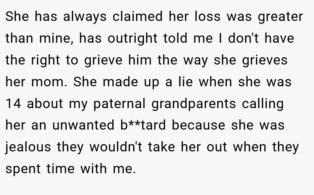 She has always claimed her loss was greater than mine, has outright told me I don't have the right to grieve him the way she grieves her mom. She made up a lie when she was 14 about my paternal grandparents calling her an unwanted b**tard because she was jealous they wouldn't take her out when they spent time with me.