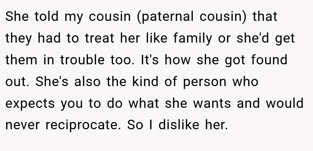 She told my cousin (paternal cousin) that they had to treat her like family or she'd get them in trouble too. It's how she got found out. She's also the kind of person who expects you to do what she wants and would never reciprocate. So I dislike her.