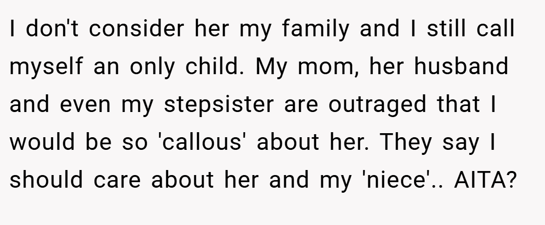 I don't consider her my family and I still call myself an only child. My mom, her husband and even my stepsister are outraged that I would be so 'callous' about her. They say I should care about her and my 'niece'.. AITA?