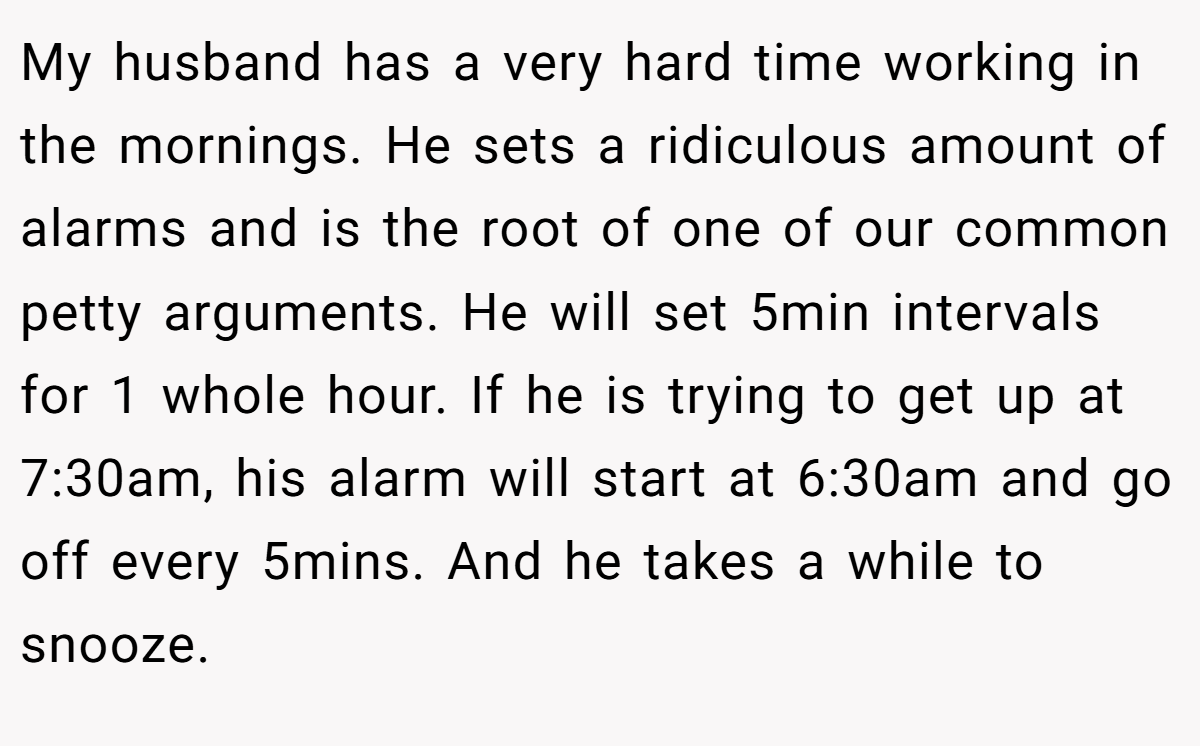 My husband has a very hard time working in the mornings. He sets a ridiculous amount of alarms and is the root of one of our common petty arguments. He will set 5min intervals for 1 whole hour. If he is trying to get up at 7:30am, his alarm will start at 6:30am and go off every 5mins. And he takes a while to snooze.