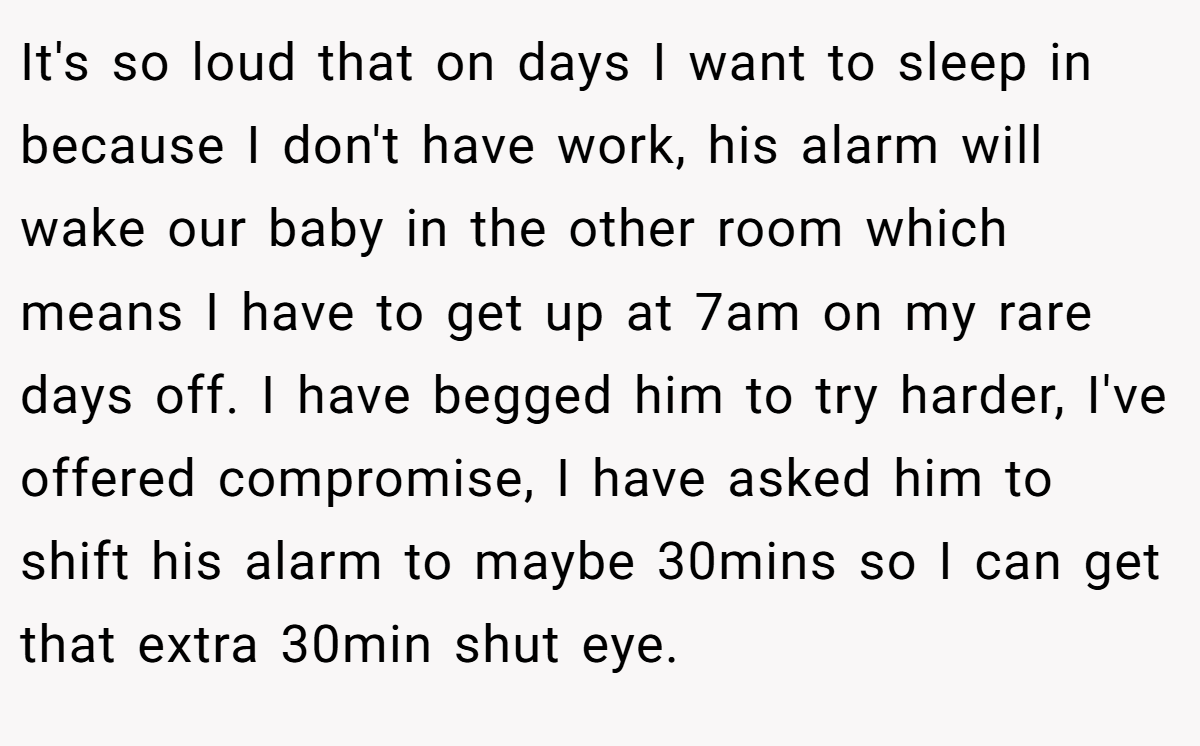 It's so loud that on days I want to sleep in because I don't have work, his alarm will wake our baby in the other room which means I have to get up at 7am on my rare days off. I have begged him to try harder, I've offered compromise, I have asked him to shift his alarm to maybe 30mins so I can get that extra 30min shut eye.
