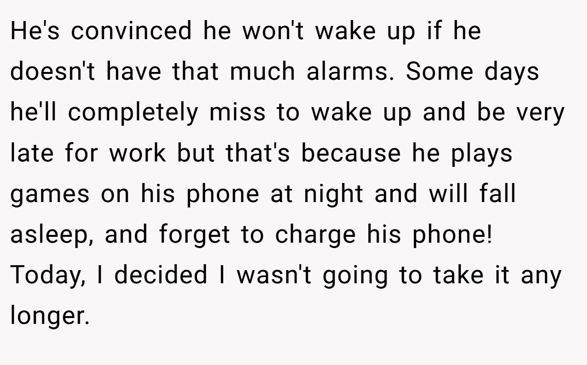 He's convinced he won't wake up if he doesn't have that much alarms. Some days he'll completely miss to wake up and be very late for work but that's because he plays games on his phone at night and will fall asleep, and forget to charge his phone! Today, I decided I wasn't going to take it any longer.