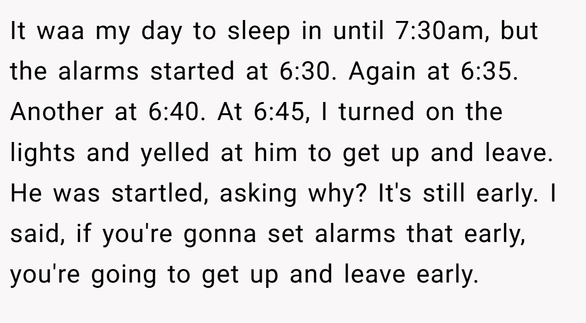 It waa my day to sleep in until 7:30am, but the alarms started at 6:30. Again at 6:35. Another at 6:40. At 6:45, I turned on the lights and yelled at him to get up and leave. He was startled, asking why? It's still early. I said, if you're gonna set alarms that early, you're going to get up and leave early.