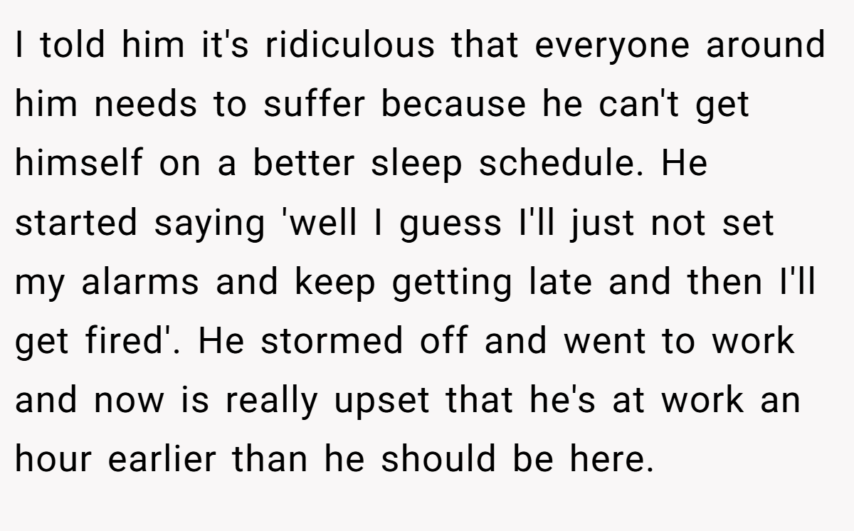 I told him it's ridiculous that everyone around him needs to suffer because he can't get himself on a better sleep schedule. He started saying 'well I guess I'll just not set my alarms and keep getting late and then I'll get fired'. He stormed off and went to work and now is really upset that he's at work an hour earlier than he should be here.
