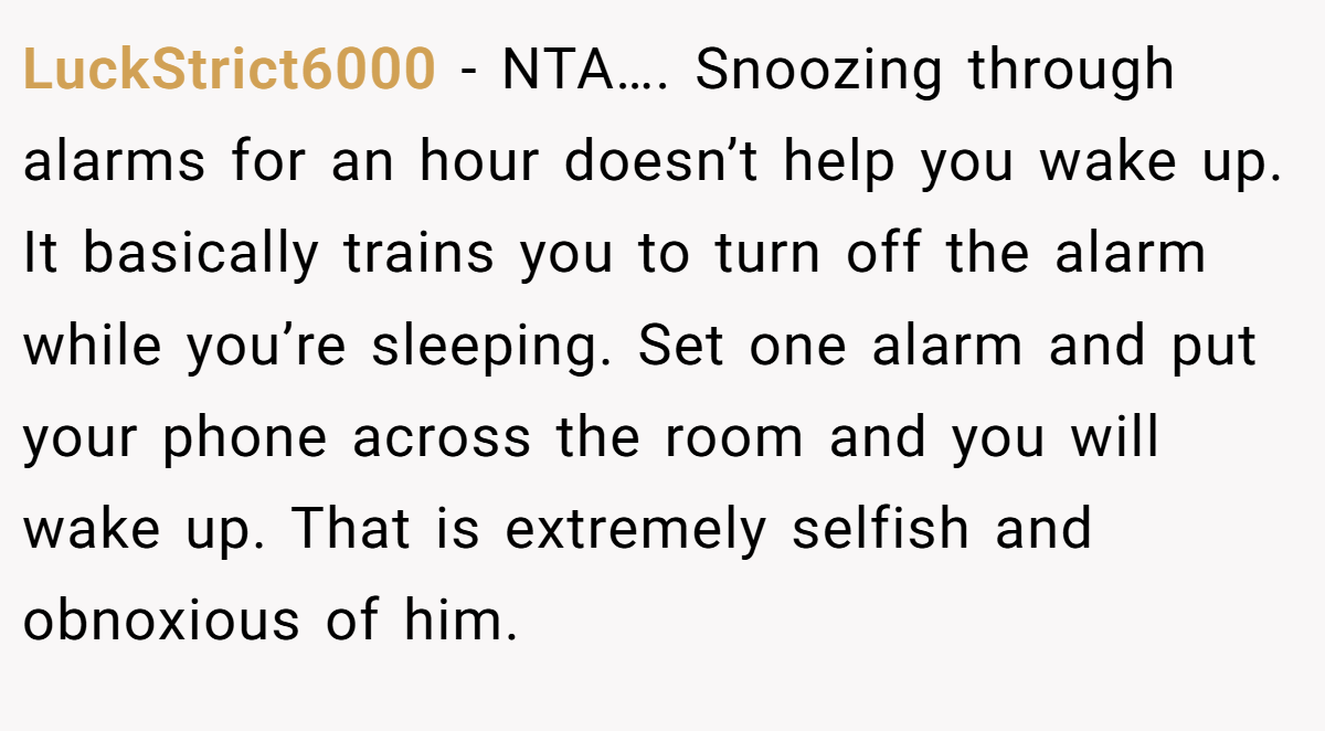LuckStrict6000 − NTA…. Snoozing through alarms for an hour doesn’t help you wake up. It basically trains you to turn off the alarm while you’re sleeping. Set one alarm and put your phone across the room and you will wake up. That is extremely selfish and obnoxious of him.