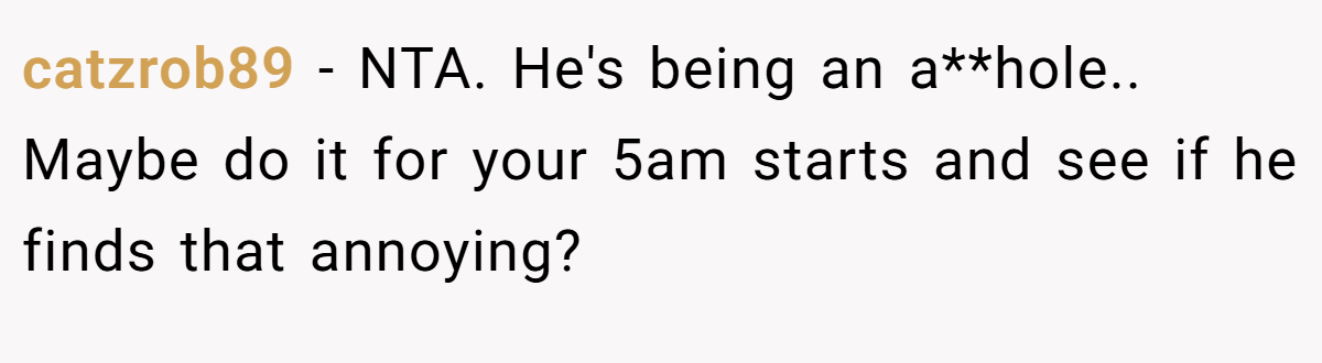 catzrob89 − NTA. He's being an a**hole.. Maybe do it for your 5am starts and see if he finds that annoying?