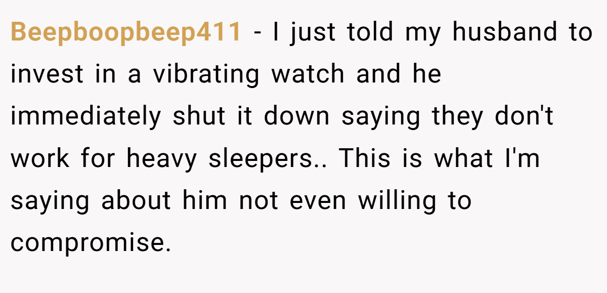 Beepboopbeep411 − I just told my husband to invest in a vibrating watch and he immediately shut it down saying they don't work for heavy sleepers.. This is what I'm saying about him not even willing to compromise.