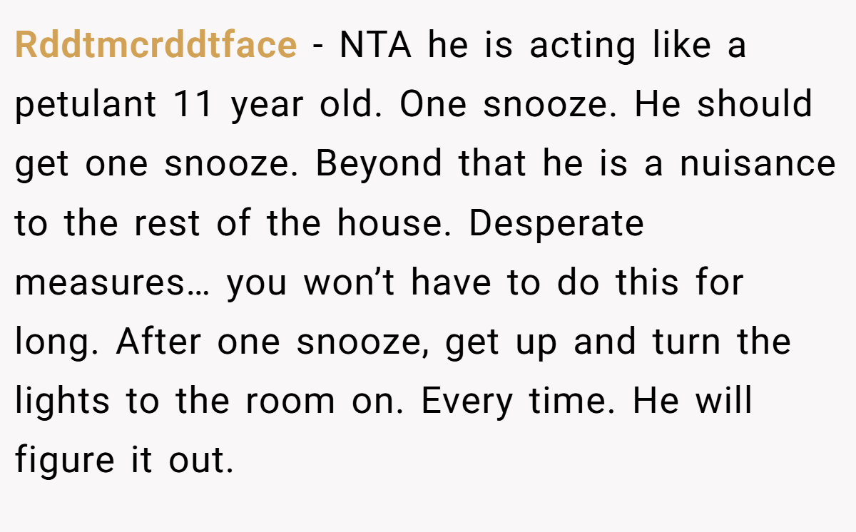 Rddtmcrddtface − NTA he is acting like a petulant 11 year old. One snooze. He should get one snooze. Beyond that he is a nuisance to the rest of the house. Desperate measures… you won’t have to do this for long. After one snooze, get up and turn the lights to the room on. Every time. He will figure it out.