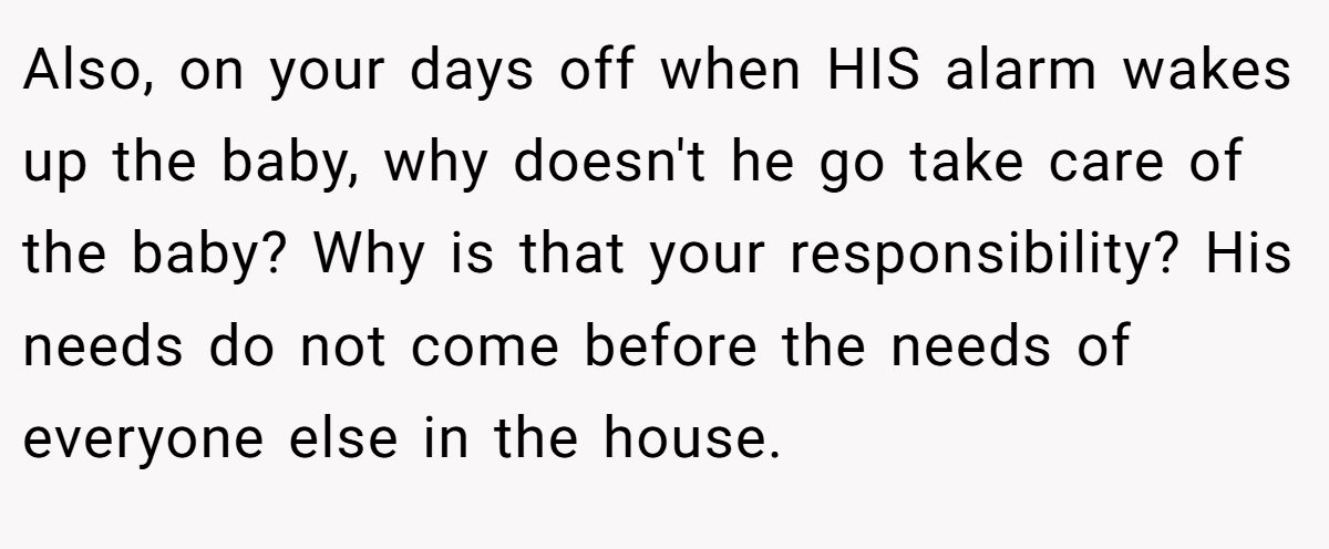 Also, on your days off when HIS alarm wakes up the baby, why doesn't he go take care of the baby? Why is that your responsibility? His needs do not come before the needs of everyone else in the house.
