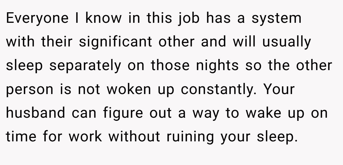 Everyone I know in this job has a system with their significant other and will usually sleep separately on those nights so the other person is not woken up constantly. Your husband can figure out a way to wake up on time for work without ruining your sleep.