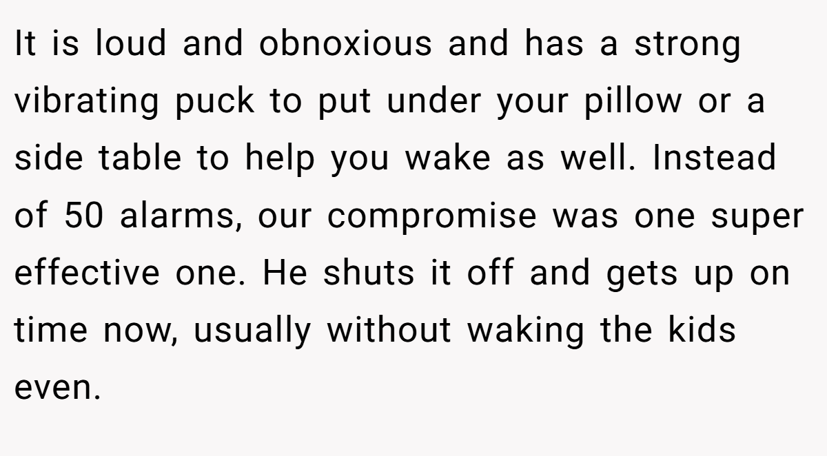 It is loud and obnoxious and has a strong vibrating puck to put under your pillow or a side table to help you wake as well. Instead of 50 alarms, our compromise was one super effective one. He shuts it off and gets up on time now, usually without waking the kids even.