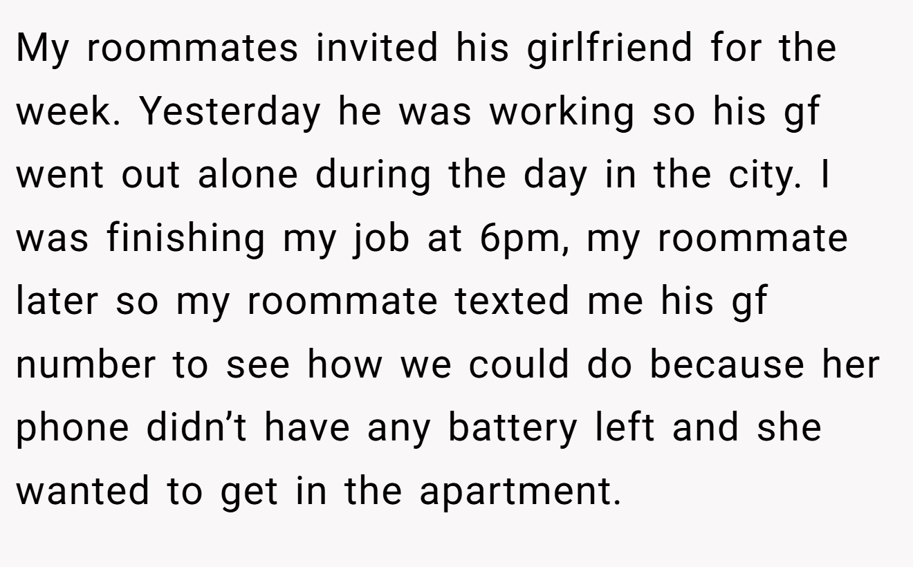 My roommates invited his girlfriend for the week. Yesterday he was working so his gf went out alone during the day in the city. I was finishing my job at 6pm, my roommate later so my roommate texted me his gf number to see how we could do because her phone didn’t have any battery left and she wanted to get in the apartment.