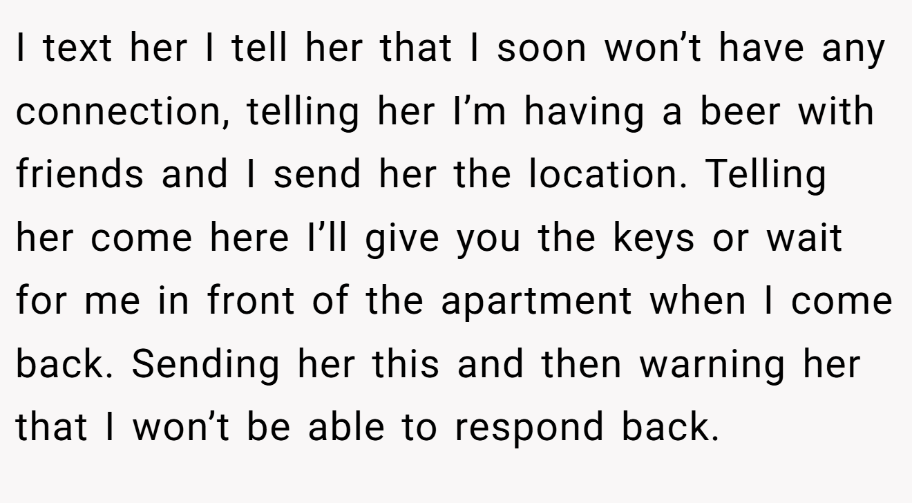 I text her I tell her that I soon won’t have any connection, telling her I’m having a beer with friends and I send her the location. Telling her come here I’ll give you the keys or wait for me in front of the apartment when I come back. Sending her this and then warning her that I won’t be able to respond back.