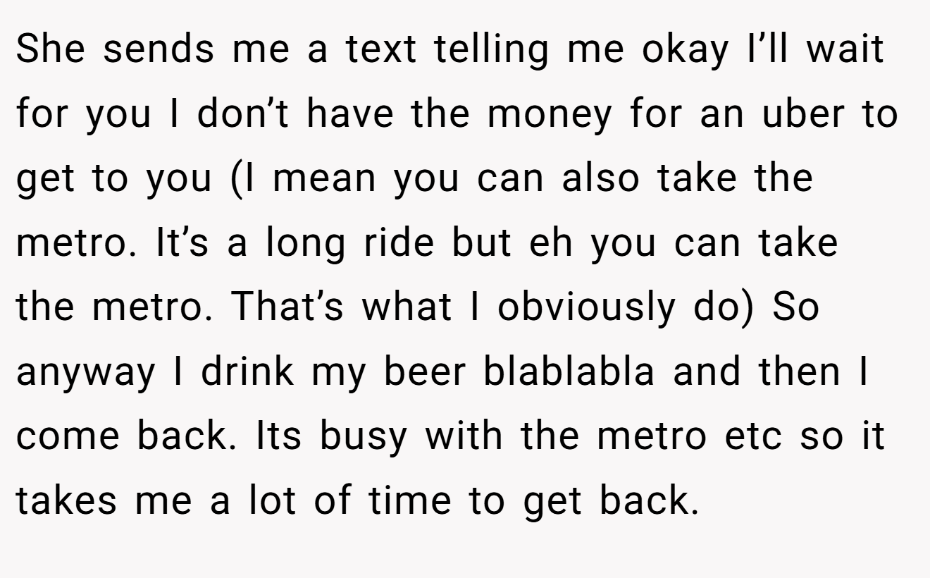 She sends me a text telling me okay I’ll wait for you I don’t have the money for an uber to get to you (I mean you can also take the metro. It’s a long ride but eh you can take the metro. That’s what I obviously do) So anyway I drink my beer blablabla and then I come back. Its busy with the metro etc so it takes me a lot of time to get back.
