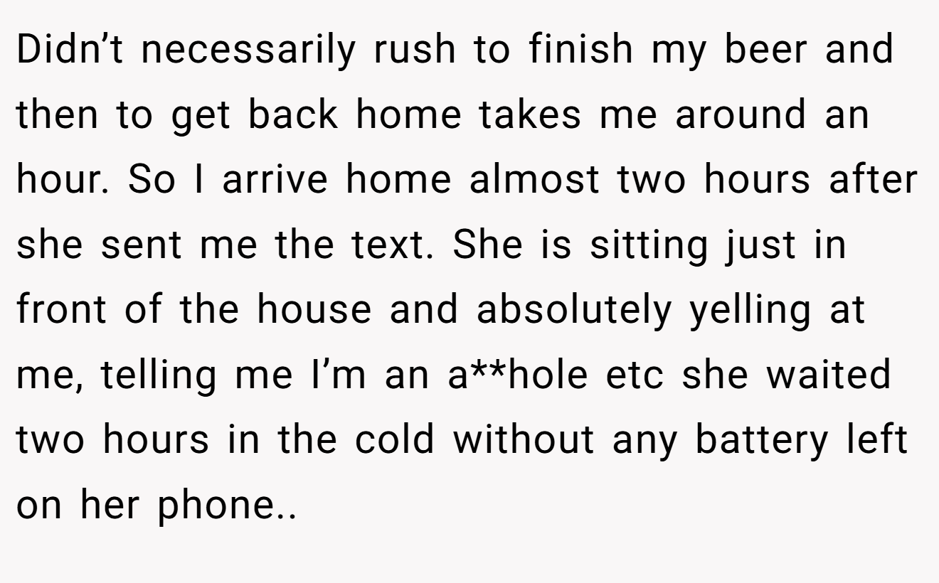 Didn’t necessarily rush to finish my beer and then to get back home takes me around an hour. So I arrive home almost two hours after she sent me the text. She is sitting just in front of the house and absolutely yelling at me, telling me I’m an a**hole etc she waited two hours in the cold without any battery left on her phone..