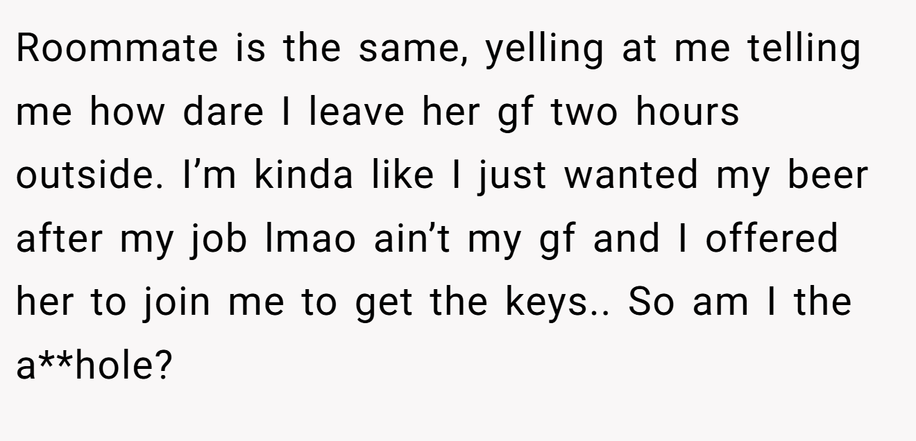 Roommate is the same, yelling at me telling me how dare I leave her gf two hours outside. I’m kinda like I just wanted my beer after my job lmao ain’t my gf and I offered her to join me to get the keys.. So am I the a**hole?