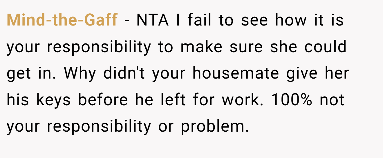 Mind-the-Gaff - NTA I fail to see how it is your responsibility to make sure she could get in. Why didn't your housemate give her his keys before he left for work. 100% not your responsibility or problem.