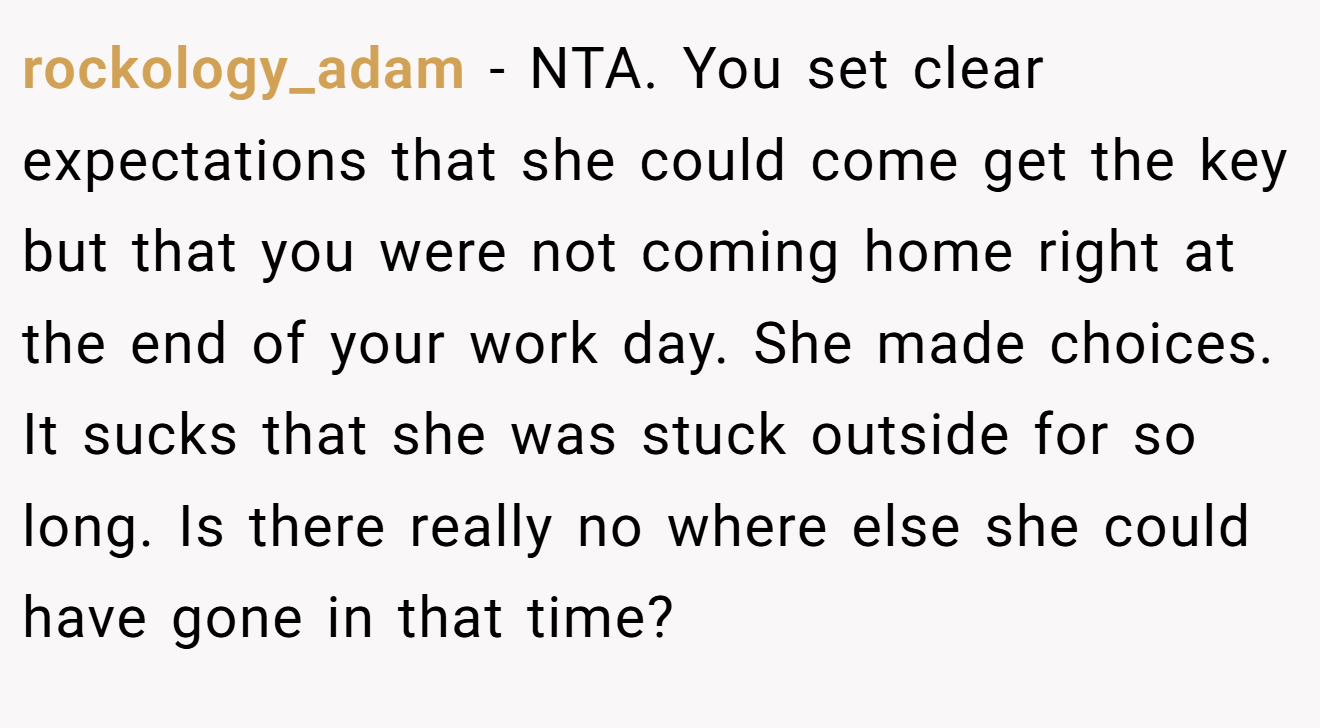 rockology_adam - NTA. You set clear expectations that she could come get the key but that you were not coming home right at the end of your work day. She made choices. It sucks that she was stuck outside for so long. Is there really no where else she could have gone in that time?