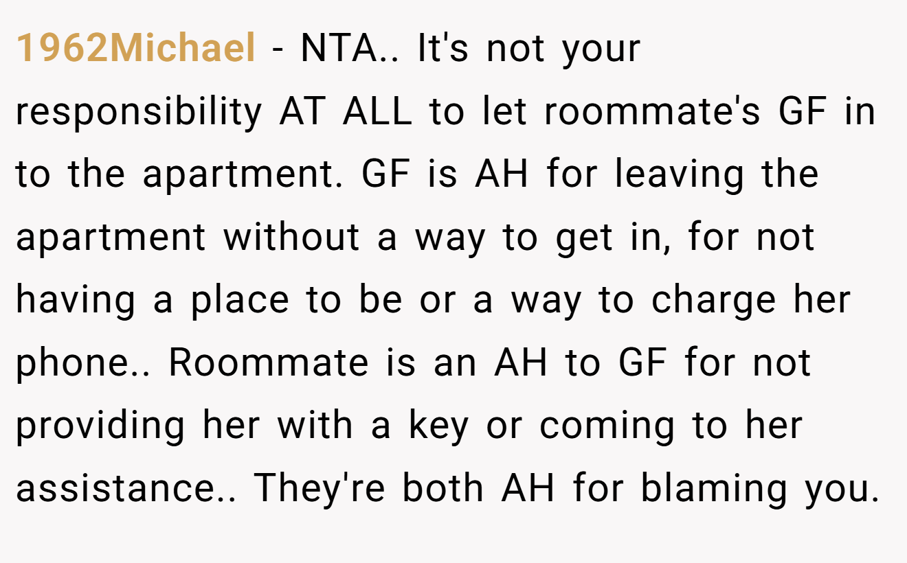 1962Michael - NTA.. It's not your responsibility AT ALL to let roommate's GF in to the apartment. GF is AH for leaving the apartment without a way to get in, for not having a place to be or a way to charge her phone.. Roommate is an AH to GF for not providing her with a key or coming to her assistance.. They're both AH for blaming you.