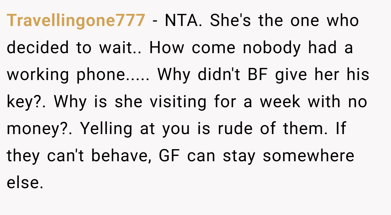 Travellingone777 - NTA. She's the one who decided to wait.. How come nobody had a working phone..... Why didn't BF give her his key?. Why is she visiting for a week with no money?. Yelling at you is rude of them. If they can't behave, GF can stay somewhere else.
