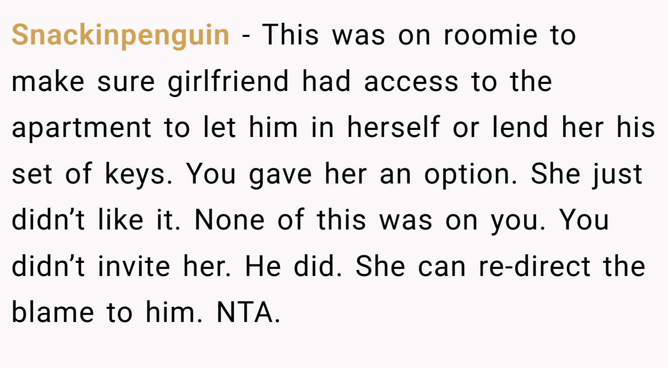 Snackinpenguin - This was on roomie to make sure girlfriend had access to the apartment to let him in herself or lend her his set of keys. You gave her an option. She just didn’t like it. None of this was on you. You didn’t invite her. He did. She can re-direct the blame to him. NTA.