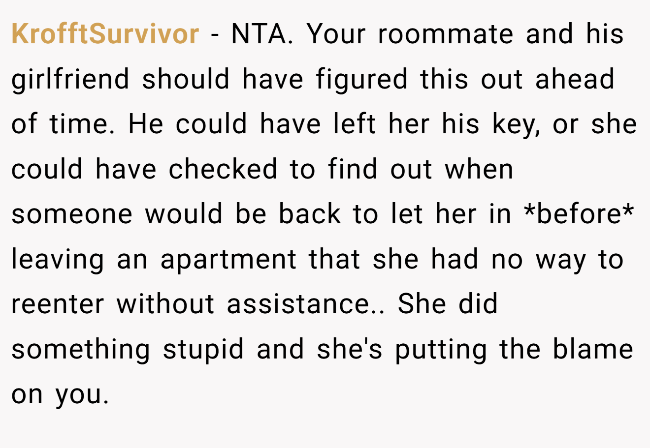 KrofftSurvivor - NTA. Your roommate and his girlfriend should have figured this out ahead of time. He could have left her his key, or she could have checked to find out when someone would be back to let her in *before* leaving an apartment that she had no way to reenter without assistance.. She did something stupid and she's putting the blame on you.