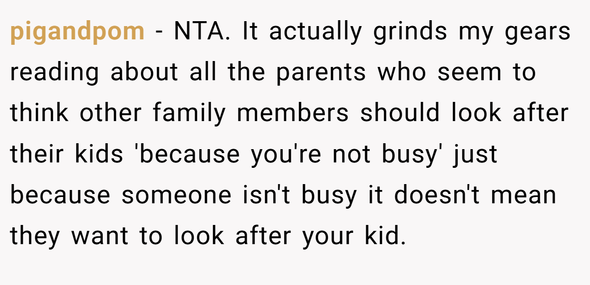 pigandpom − NTA. It actually grinds my gears reading about all the parents who seem to think other family members should look after their kids 'because you're not busy' just because someone isn't busy it doesn't mean they want to look after your kid.