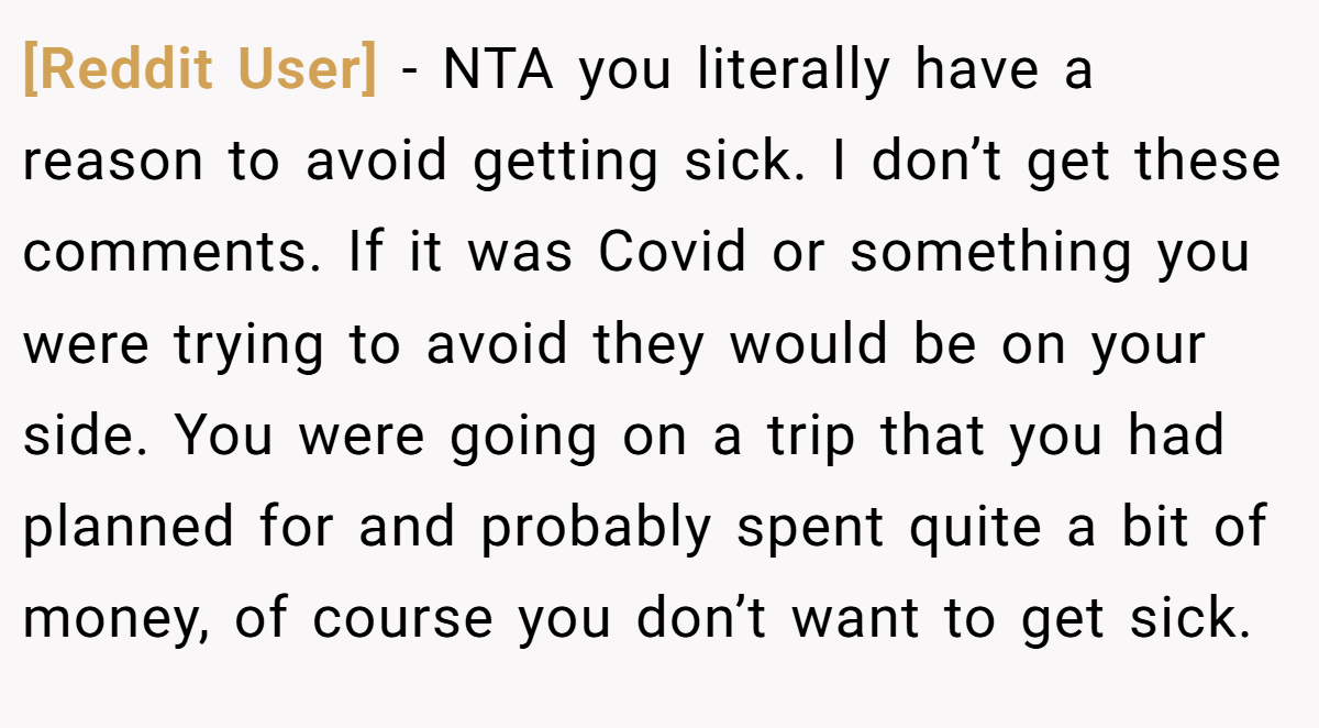[Reddit User] − NTA you literally have a reason to avoid getting sick. I don’t get these comments. If it was Covid or something you were trying to avoid they would be on your side. You were going on a trip that you had planned for and probably spent quite a bit of money, of course you don’t want to get sick.