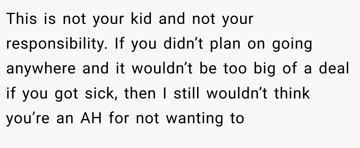 This is not your kid and not your responsibility. If you didn’t plan on going anywhere and it wouldn’t be too big of a deal if you got sick, then I still wouldn’t think you’re an AH for not wanting to