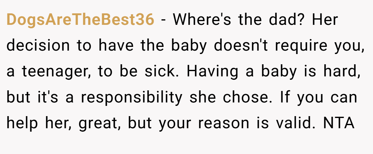 DogsAreTheBest36 − Where's the dad? Her decision to have the baby doesn't require you, a teenager, to be sick. Having a baby is hard, but it's a responsibility she chose. If you can help her, great, but your reason is valid. NTA