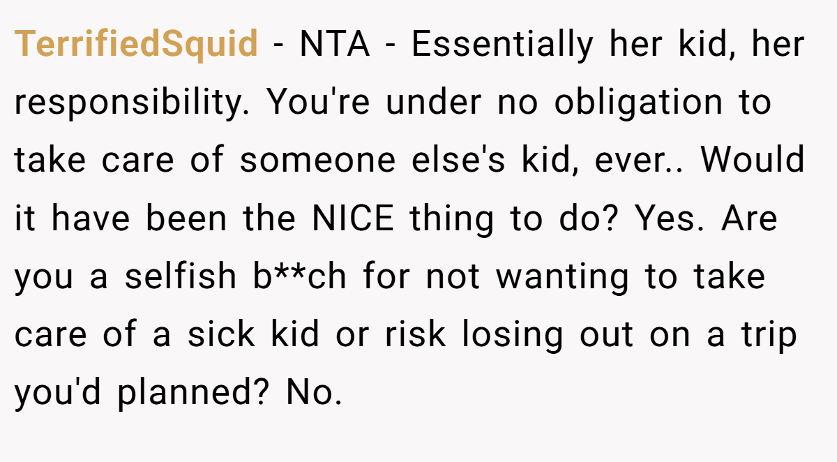 TerrifiedSquid − NTA - Essentially her kid, her responsibility. You're under no obligation to take care of someone else's kid, ever.. Would it have been the NICE thing to do? Yes. Are you a selfish b**ch for not wanting to take care of a sick kid or risk losing out on a trip you'd planned? No.