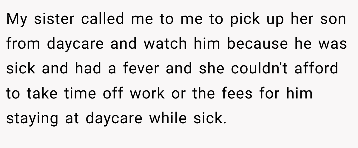 My sister called me to me to pick up her son from daycare and watch him because he was sick and had a fever and she couldn't afford to take time off work or the fees for him staying at daycare while sick.