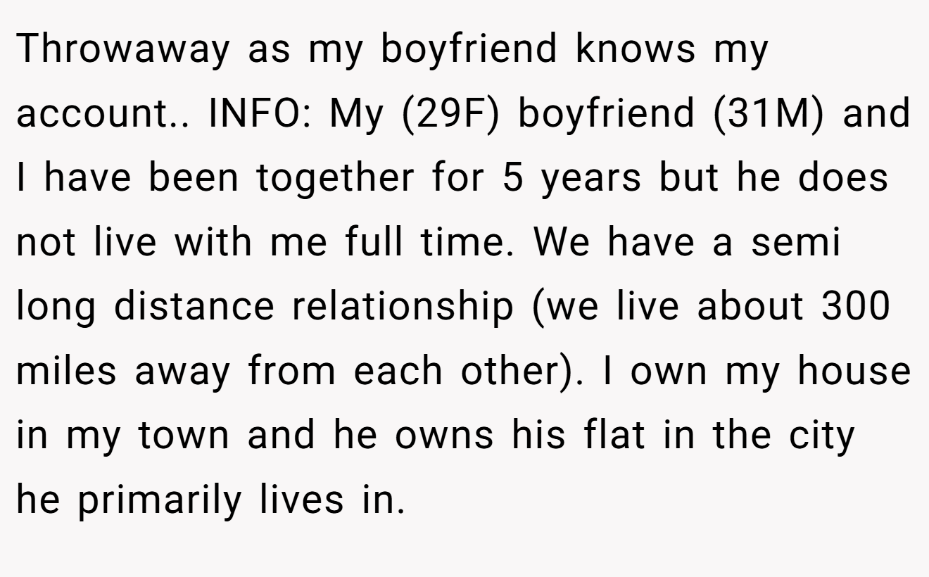 Throwaway as my boyfriend knows my account.. INFO: My (29F) boyfriend (31M) and I have been together for 5 years but he does not live with me full time. We have a semi long distance relationship (we live about 300 miles away from each other). I own my house in my town and he owns his flat in the city he primarily lives in.
