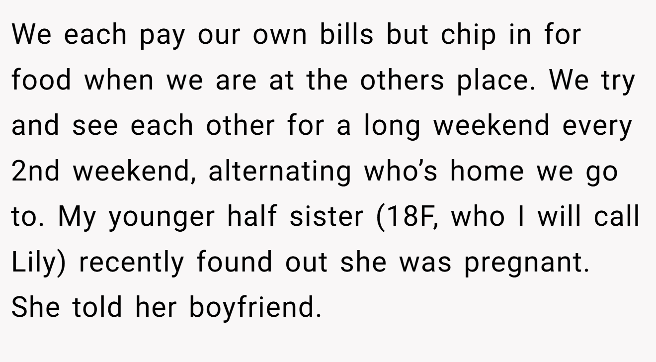 We each pay our own bills but chip in for food when we are at the others place. We try and see each other for a long weekend every 2nd weekend, alternating who’s home we go to. My younger half sister (18F, who I will call Lily) recently found out she was pregnant. She told her boyfriend.