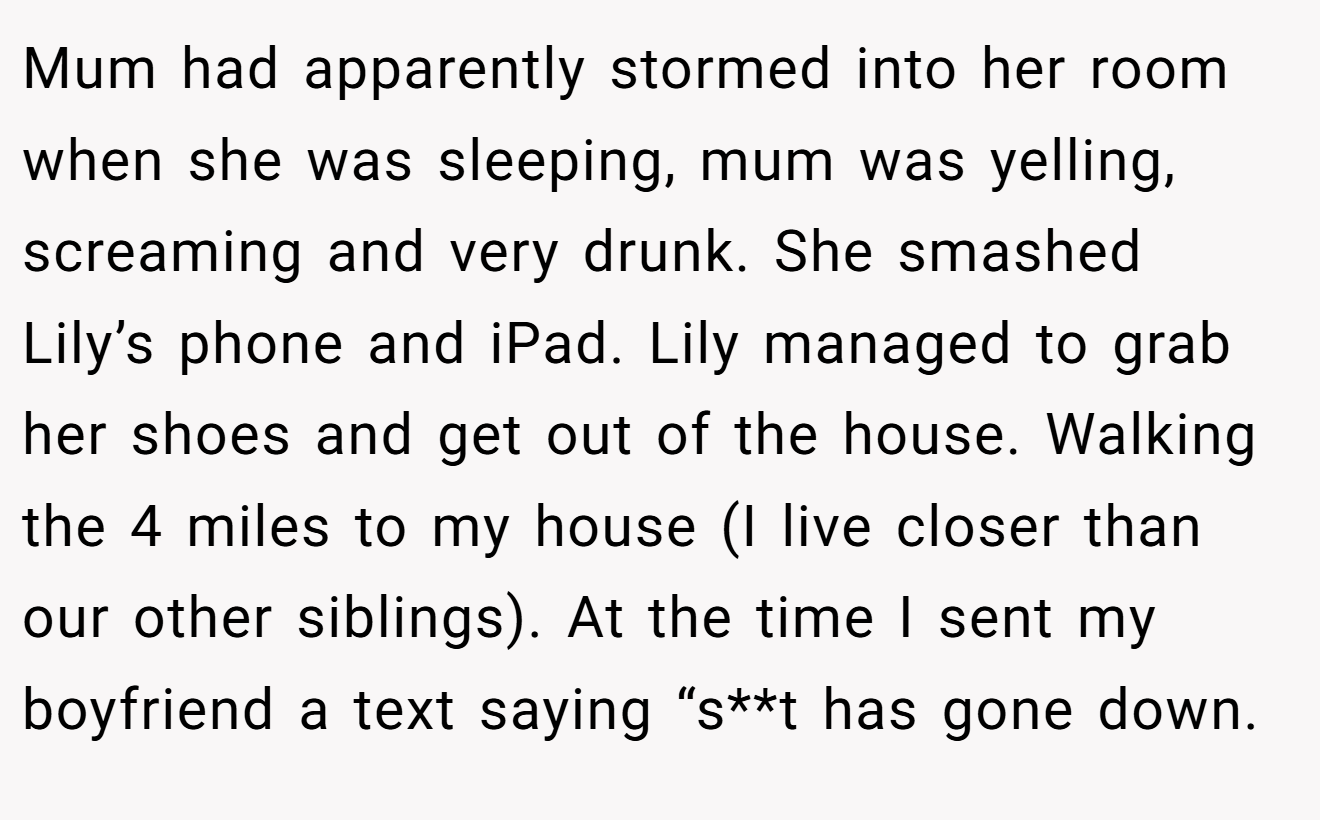 Mum had apparently stormed into her room when she was sleeping, mum was yelling, screaming and very drunk. She smashed Lily’s phone and iPad. Lily managed to grab her shoes and get out of the house. Walking the 4 miles to my house (I live closer than our other siblings). At the time I sent my boyfriend a text saying “s**t has gone down.