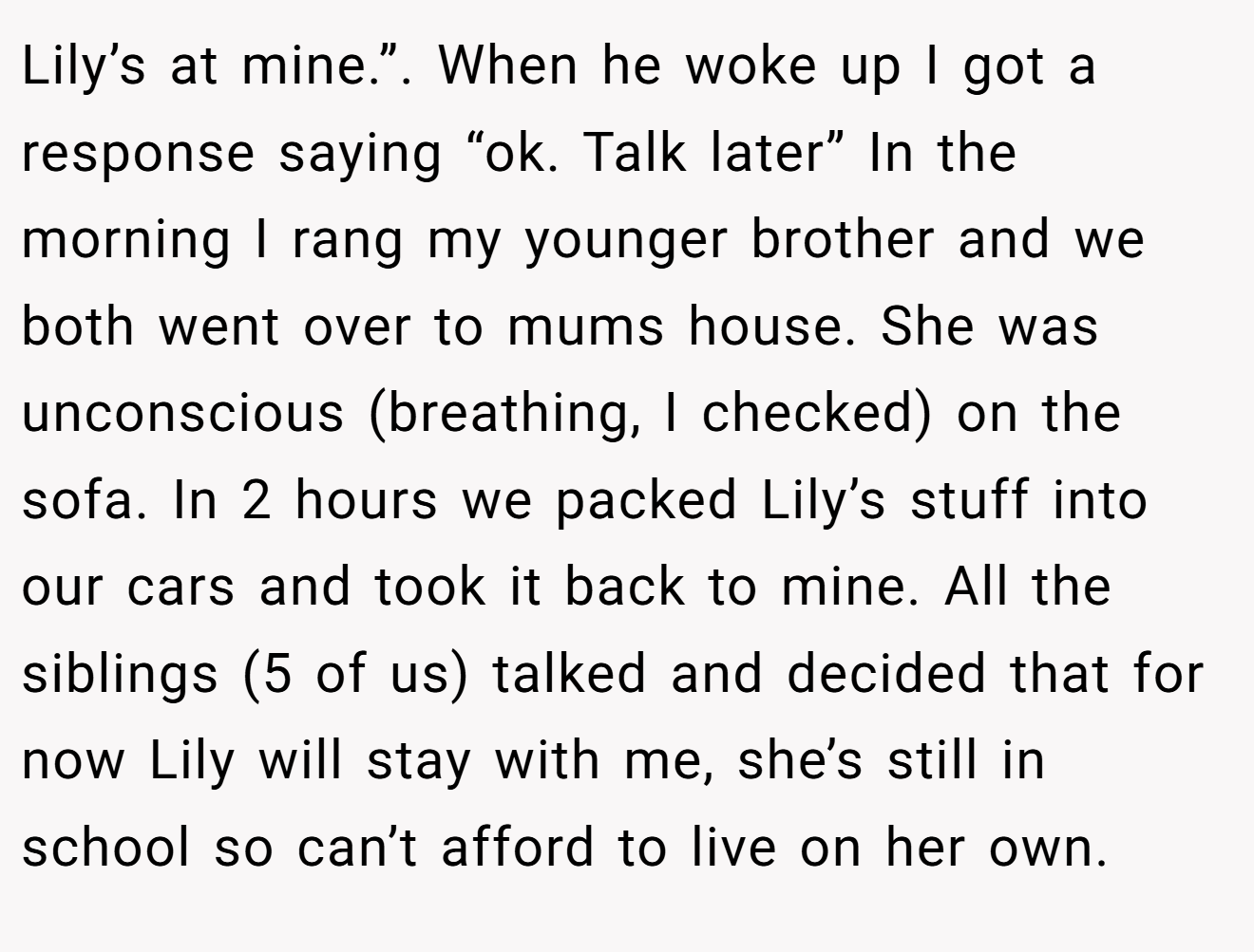 Lily’s at mine.”. When he woke up I got a response saying “ok. Talk later” In the morning I rang my younger brother and we both went over to mums house. She was unconscious (breathing, I checked) on the sofa. In 2 hours we packed Lily’s stuff into our cars and took it back to mine. All the siblings (5 of us) talked and decided that for now Lily will stay with me, she’s still in school so can’t afford to live on her own.