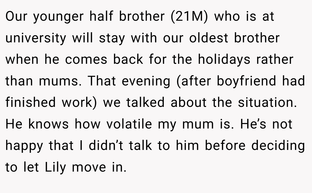 Our younger half brother (21M) who is at university will stay with our oldest brother when he comes back for the holidays rather than mums. That evening (after boyfriend had finished work) we talked about the situation. He knows how volatile my mum is. He’s not happy that I didn’t talk to him before deciding to let Lily move in.