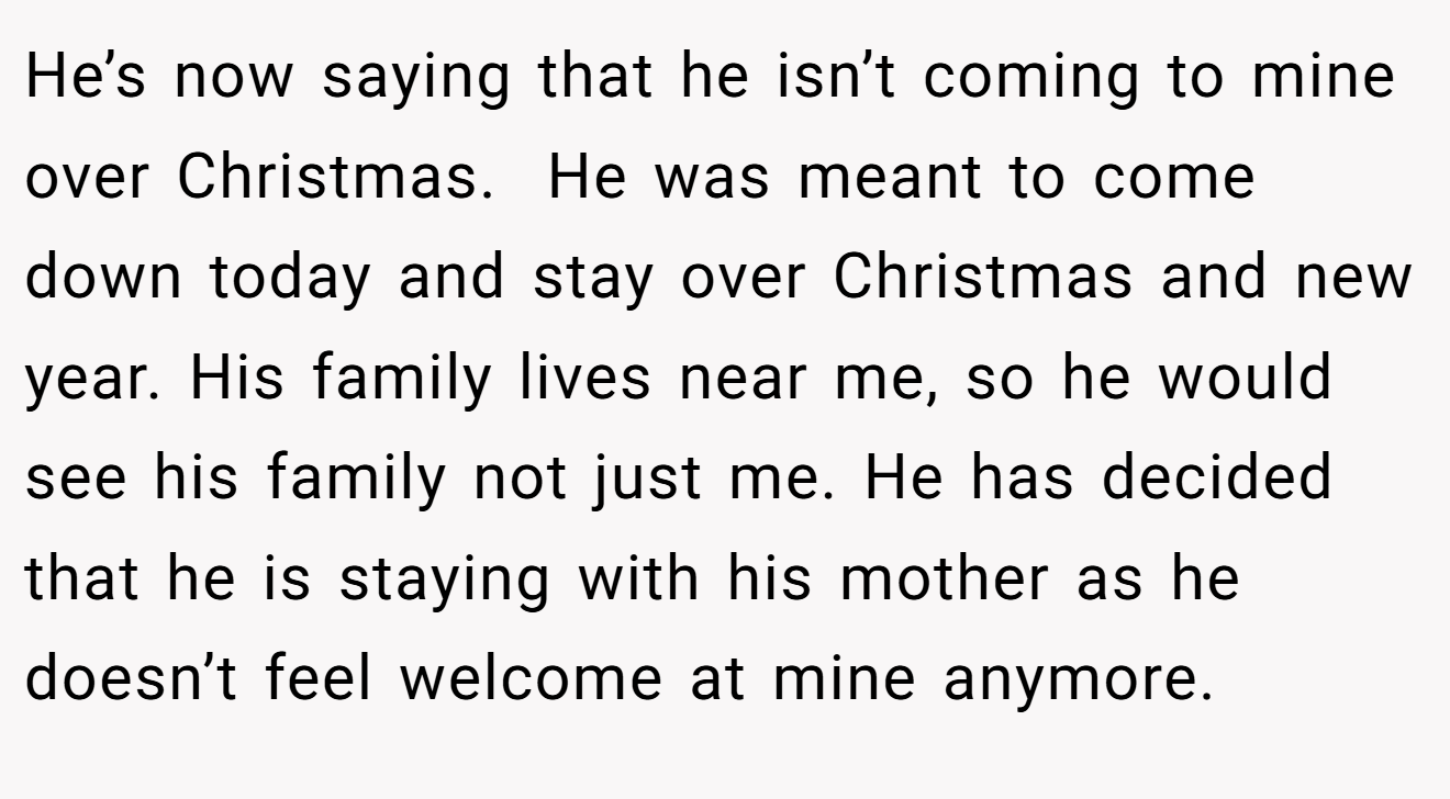 He’s now saying that he isn’t coming to mine over Christmas.  He was meant to come down today and stay over Christmas and new year. His family lives near me, so he would see his family not just me. He has decided that he is staying with his mother as he doesn’t feel welcome at mine anymore.