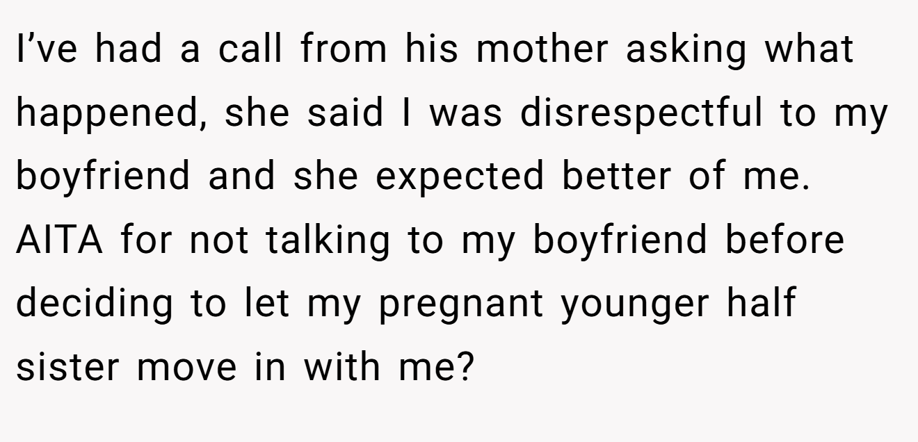 I’ve had a call from his mother asking what happened, she said I was disrespectful to my boyfriend and she expected better of me. AITA for not talking to my boyfriend before deciding to let my pregnant younger half sister move in with me?