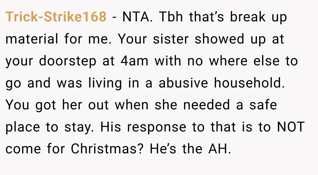 Trick-Strike168 - NTA. Tbh that’s break up material for me. Your sister showed up at your doorstep at 4am with no where else to go and was living in a abusive household. You got her out when she needed a safe place to stay. His response to that is to NOT come for Christmas? He’s the AH.