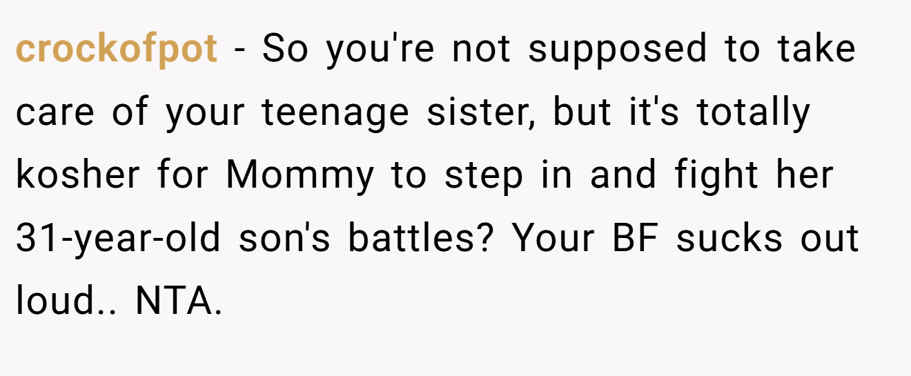 crockofpot - So you're not supposed to take care of your teenage sister, but it's totally kosher for Mommy to step in and fight her 31-year-old son's battles? Your BF sucks out loud.. NTA.